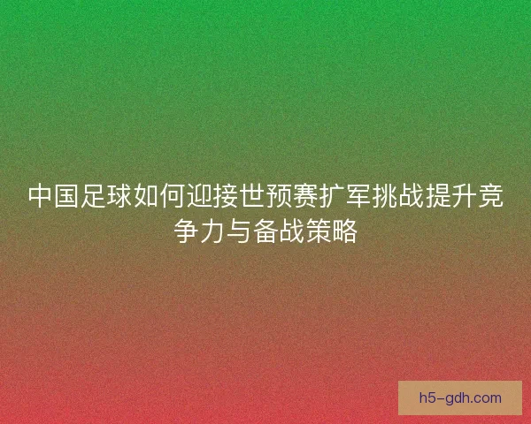 中国足球如何迎接世预赛扩军挑战提升竞争力与备战策略 中国足球如何迎接世预赛扩军挑战提升竞争力与备战策略