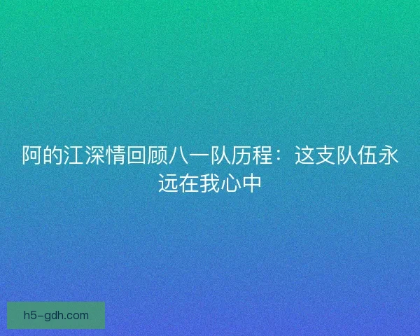 阿的江深情回顾八一队历程:这支队伍永远在我心中 阿的江深情回顾八一队历程:这支队伍永远在我心中