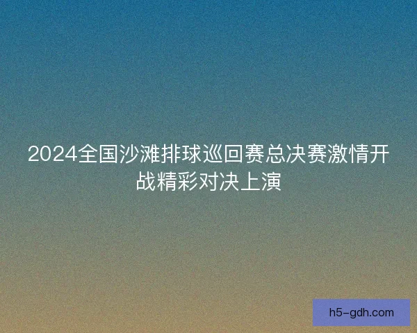 2024全国沙滩排球巡回赛总决赛激情开战精彩对决上演