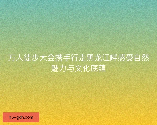 万人徒步大会携手行走黑龙江畔感受自然魅力与文化底蕴