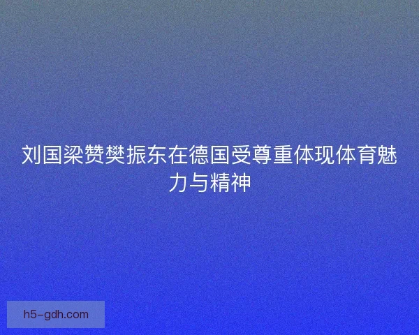 刘国梁赞樊振东在德国受尊重体现体育魅力与精神