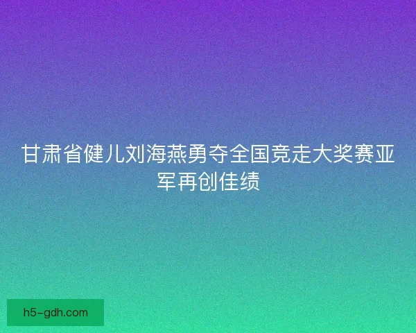 甘肃省健儿刘海燕勇夺全国竞走大奖赛亚军再创佳绩 甘肃省健儿刘海燕勇夺全国竞走大奖赛亚军再创佳绩