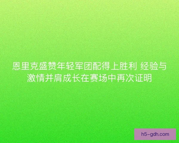 恩里克盛赞年轻军团配得上胜利 经验与激情并肩成长在赛场中再次证明