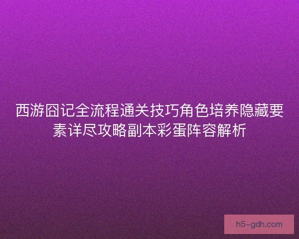 西游囧记全流程通关技巧角色培养隐藏要素详尽攻略副本彩蛋阵容解析