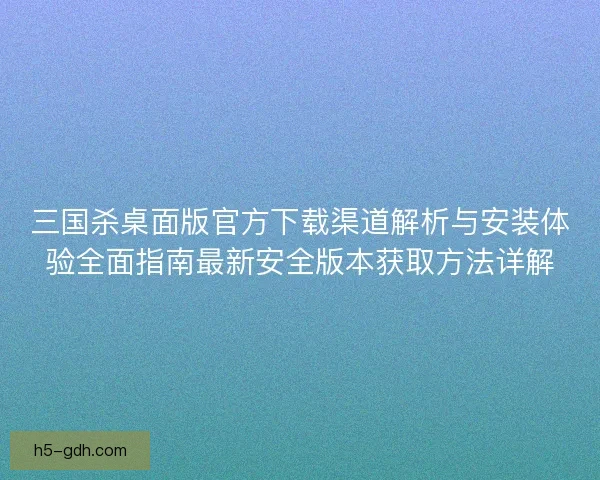 三国杀桌面版官方下载渠道解析与安装体验全面指南最新安全版本获取方法详解