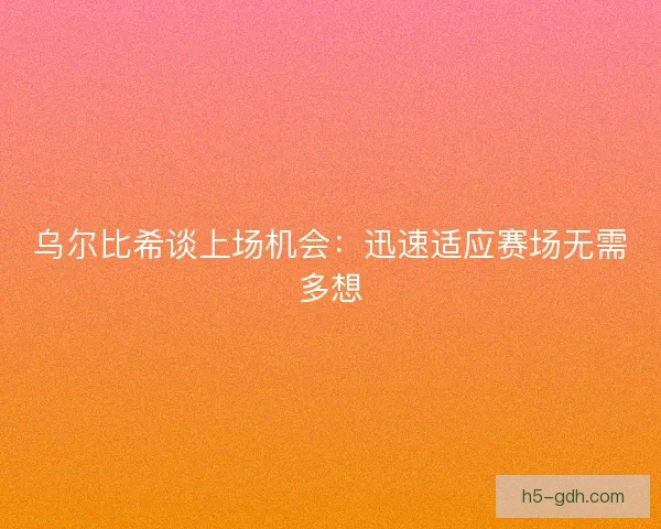 乌尔比希谈上场机会：迅速适应赛场无需多想