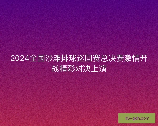2024全国沙滩排球巡回赛总决赛激情开战精彩对决上演 2024全国沙滩排球巡回赛总决赛激情开战精彩对决上演
