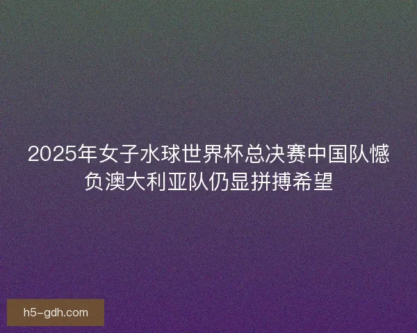 2025年女子水球世界杯总决赛中国队憾负澳大利亚队仍显拼搏希望 2025年女子水球世界杯总决赛中国队憾负澳大利亚队仍显拼搏希望