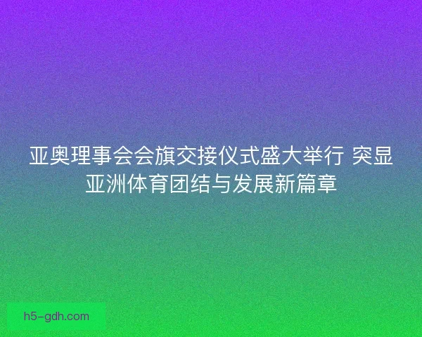 亚奥理事会会旗交接仪式盛大举行 突显亚洲体育团结与发展新篇章