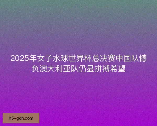 2025年女子水球世界杯总决赛中国队憾负澳大利亚队仍显拼搏希望
