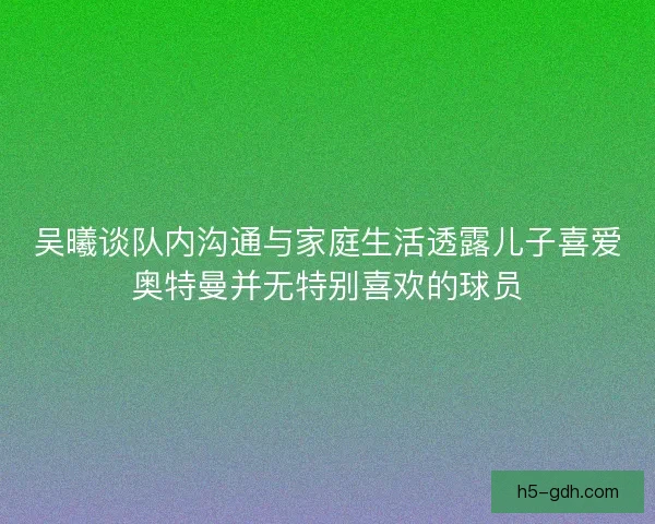 吴曦谈队内沟通与家庭生活透露儿子喜爱奥特曼并无特别喜欢的球员