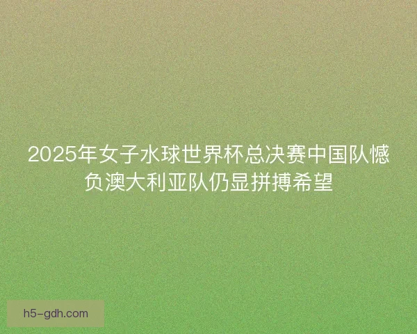 2025年女子水球世界杯总决赛中国队憾负澳大利亚队仍显拼搏希望